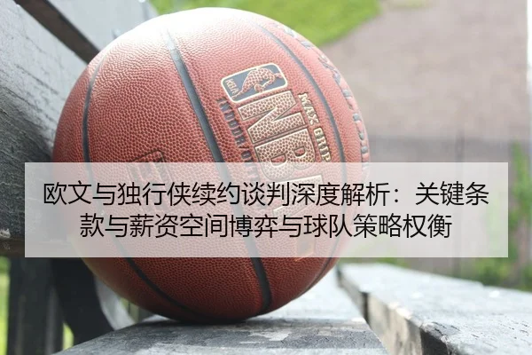 欧文与独行侠续约谈判深度解析：关键条款与薪资空间博弈与球队策略权衡