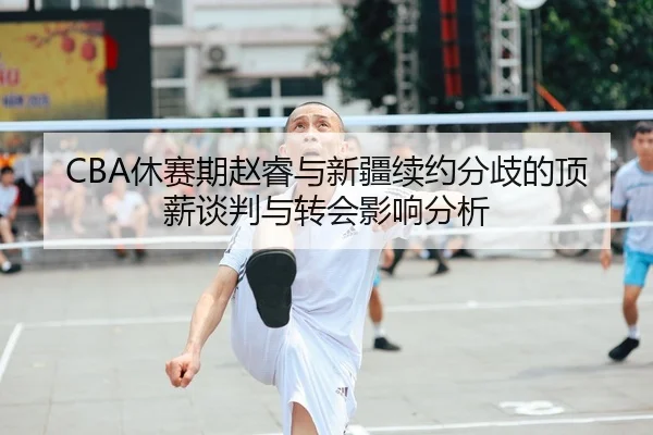 CBA休赛期赵睿与新疆续约分歧的顶薪谈判与转会影响分析