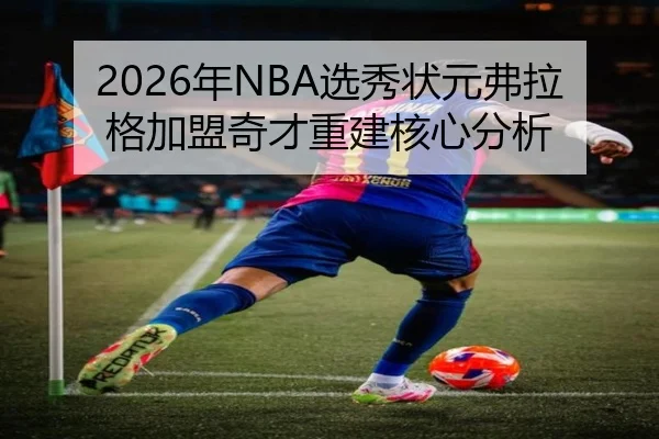 2026年NBA选秀状元弗拉格加盟奇才重建核心分析