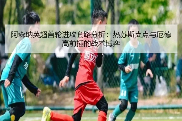 阿森纳英超首轮进攻套路分析：热苏斯支点与厄德高前插的战术博弈