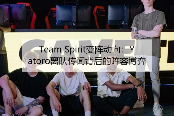 Team Spirit变阵动向：Yatoro离队传闻背后的阵容博弈